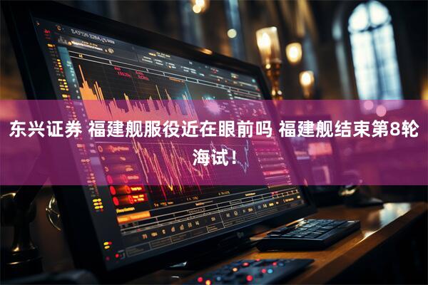 东兴证券 福建舰服役近在眼前吗 福建舰结束第8轮海试！