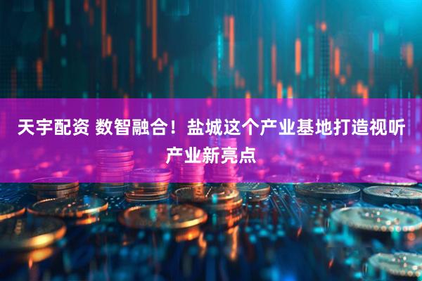 天宇配资 数智融合！盐城这个产业基地打造视听产业新亮点