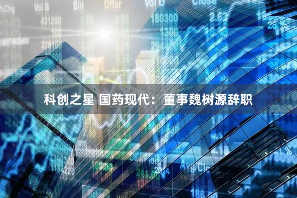 科创之星 国药现代：董事魏树源辞职