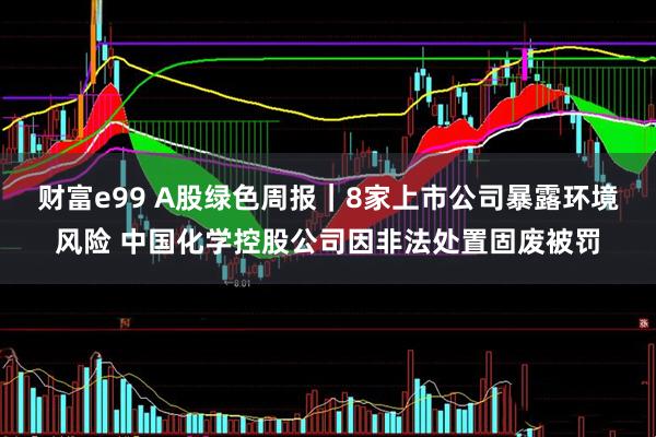 财富e99 A股绿色周报｜8家上市公司暴露环境风险 中国化学控股公司因非法处置固废被罚