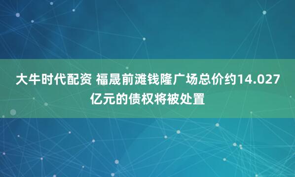 大牛时代配资 福晟前滩钱隆广场总价约14.027亿元的债权将被处置