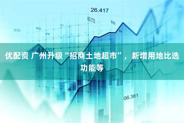 优配资 广州升级“招商土地超市”，新增用地比选功能等