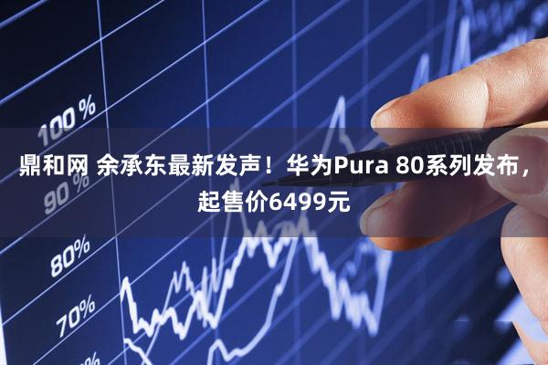 鼎和网 余承东最新发声！华为Pura 80系列发布，起售价6499元