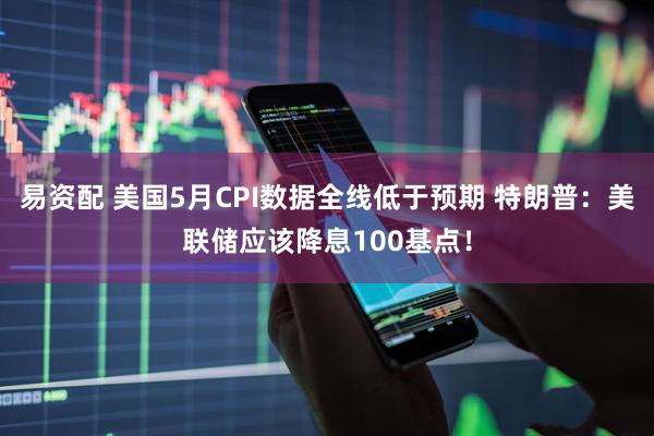易资配 美国5月CPI数据全线低于预期 特朗普：美联储应该降息100基点！