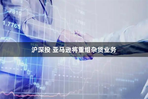 沪深投 亚马逊将重组杂货业务