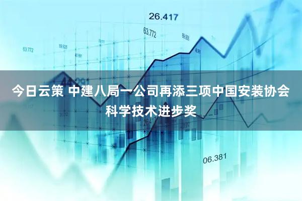今日云策 中建八局一公司再添三项中国安装协会科学技术进步奖