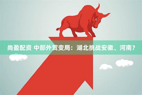 尚盈配资 中部外贸变局：湖北挑战安徽、河南？