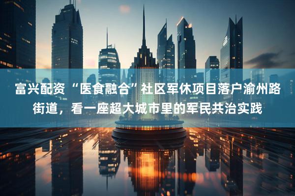 富兴配资 “医食融合”社区军休项目落户渝州路街道，看一座超大城市里的军民共治实践
