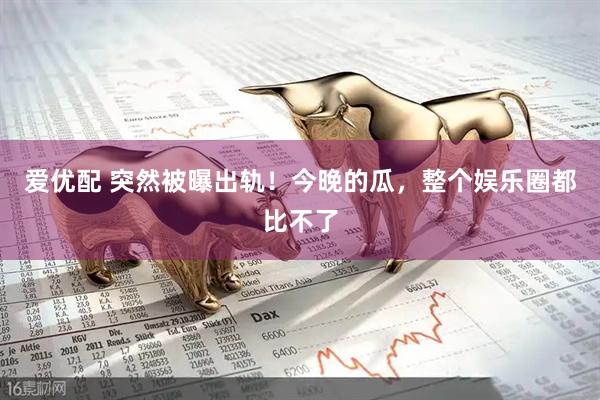 爱优配 突然被曝出轨！今晚的瓜，整个娱乐圈都比不了