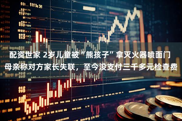 配资世家 2岁儿童被“熊孩子”拿灭火器喷面门 母亲称对方家长失联，至今没支付三千多元检查费