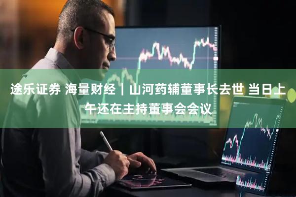 途乐证券 海量财经｜山河药辅董事长去世 当日上午还在主持董事会会议
