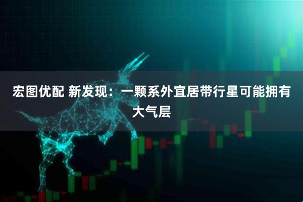 宏图优配 新发现：一颗系外宜居带行星可能拥有大气层