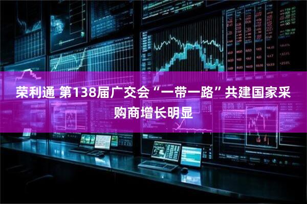 荣利通 第138届广交会“一带一路”共建国家采购商增长明显
