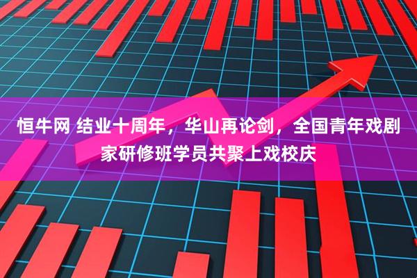 恒牛网 结业十周年，华山再论剑，全国青年戏剧家研修班学员共聚上戏校庆