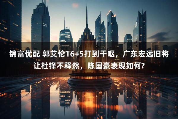 锦富优配 郭艾伦16+5打到干呕，广东宏远旧将让杜锋不释然，陈国豪表现如何?