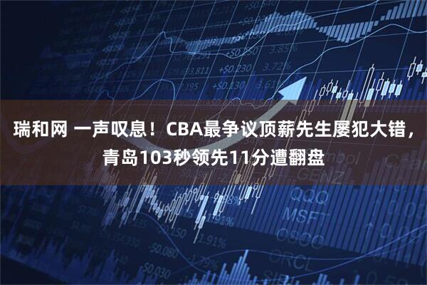 瑞和网 一声叹息！CBA最争议顶薪先生屡犯大错，青岛103秒领先11分遭翻盘
