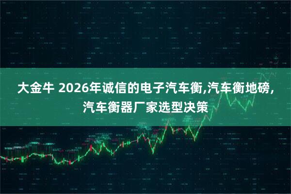 大金牛 2026年诚信的电子汽车衡,汽车衡地磅,汽车衡器厂家选型决策
