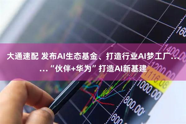 大通速配 发布AI生态基金、打造行业AI梦工厂……“伙伴+华为”打造AI新基建