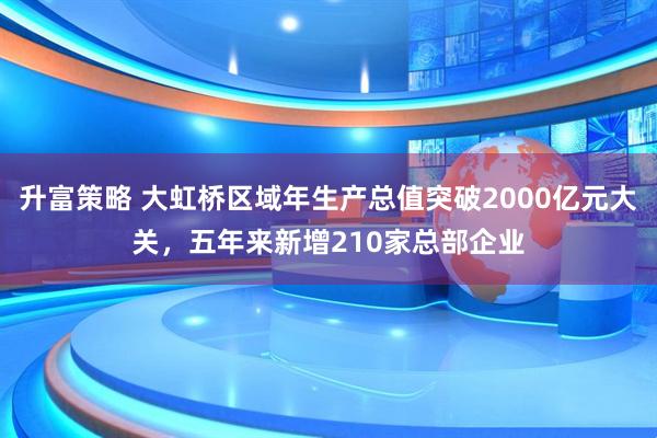 升富策略 大虹桥区域年生产总值突破2000亿元大关，五年来新增210家总部企业