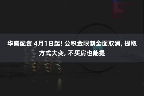 华盛配资 4月1日起! 公积金限制全面取消, 提取方式大变, 不买房也能提